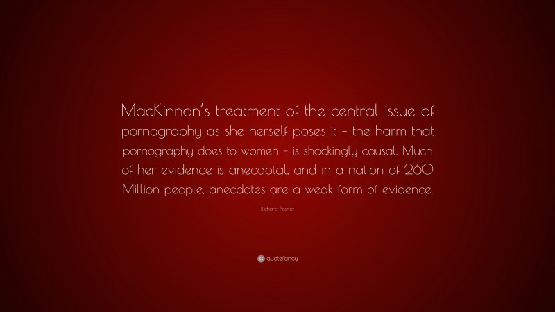 Richard Posner Quote: “MacKinnon’s treatment of the central issue of pornography as she herself poses it – the harm that pornography does to women – is shockingly causal. Much of her evidence is anecdotal, and in a nation of 260 Million people, anecdotes are a weak form of evidence.”