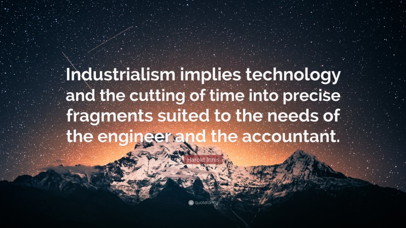 Harold Innis Quote: “Industrialism implies technology and the cutting of time into precise fragments suited to the needs of the engineer and the accountant.”