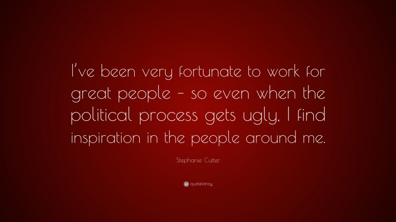 Stephanie Cutter Quote: “I’ve been very fortunate to work for great people – so even when the political process gets ugly, I find inspiration in the people around me.”