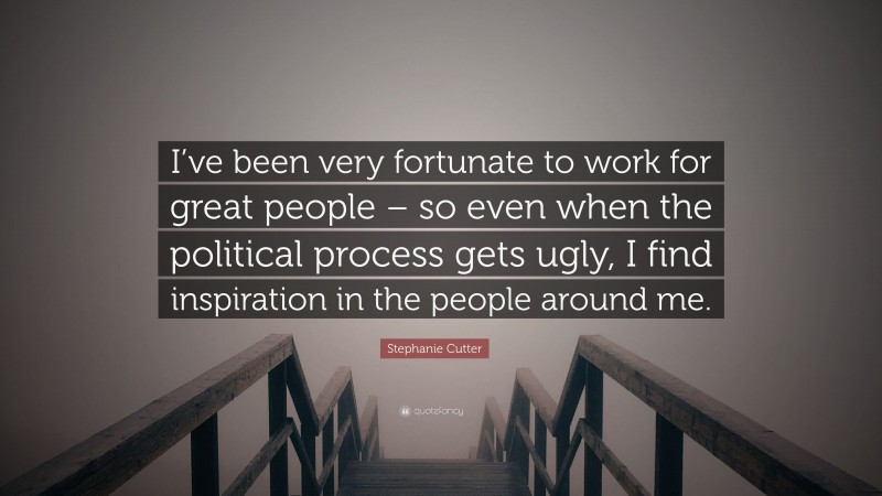 Stephanie Cutter Quote: “I’ve been very fortunate to work for great people – so even when the political process gets ugly, I find inspiration in the people around me.”