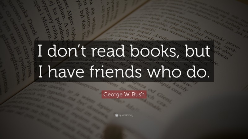 George W. Bush Quote: “I don’t read books, but I have friends who do.”