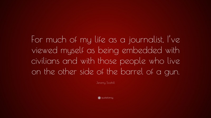 Jeremy Scahill Quote: “For much of my life as a journalist, I’ve viewed myself as being embedded with civilians and with those people who live on the other side of the barrel of a gun.”