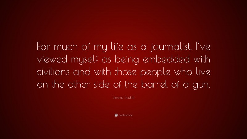 Jeremy Scahill Quote: “For much of my life as a journalist, I’ve viewed myself as being embedded with civilians and with those people who live on the other side of the barrel of a gun.”