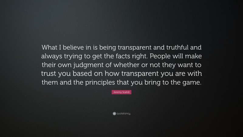 Jeremy Scahill Quote: “What I believe in is being transparent and truthful and always trying to get the facts right. People will make their own judgment of whether or not they want to trust you based on how transparent you are with them and the principles that you bring to the game.”