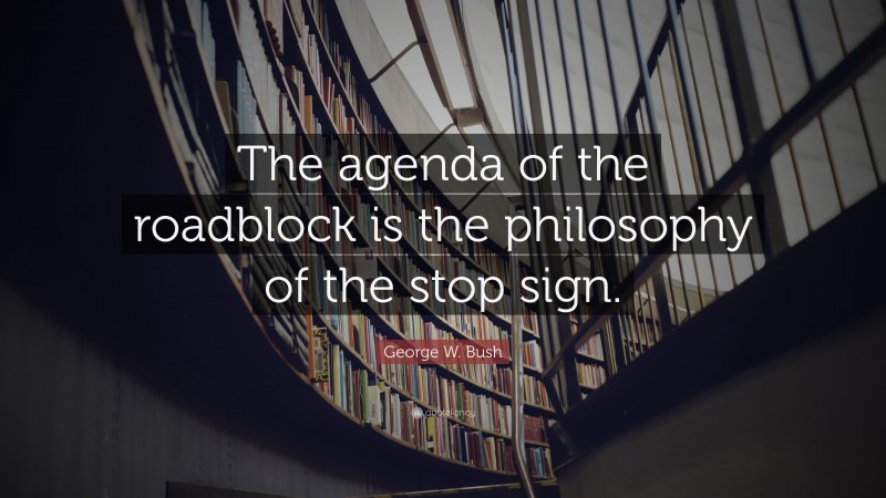 George W. Bush Quote: “The agenda of the roadblock is the philosophy of the stop sign.”
