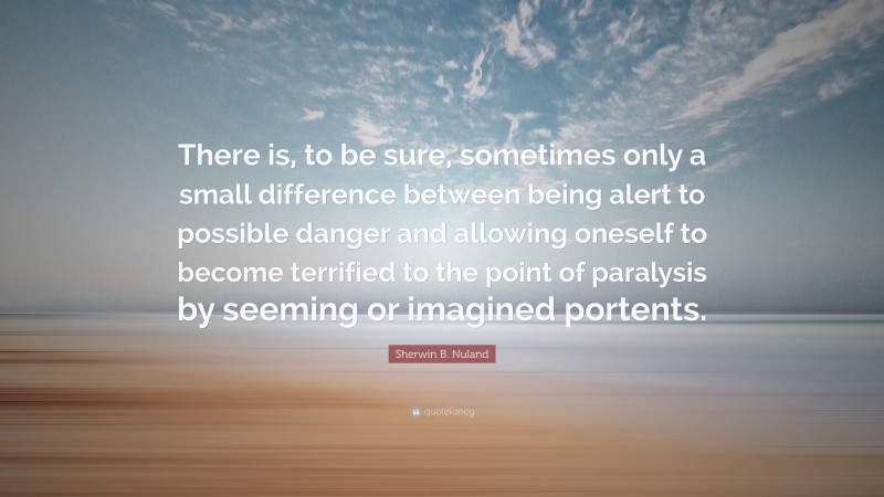 Sherwin B. Nuland Quote: “There is, to be sure, sometimes only a small difference between being alert to possible danger and allowing oneself to become terrified to the point of paralysis by seeming or imagined portents.”