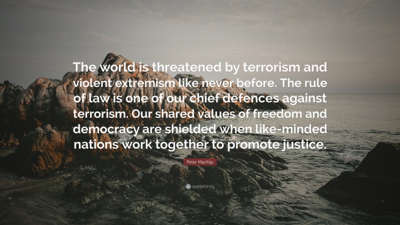 Peter MacKay Quote: “The world is threatened by terrorism and violent extremism like never before. The rule of law is one of our chief defences against terrorism. Our shared values of freedom and democracy are shielded when like-minded nations work together to promote justice.”