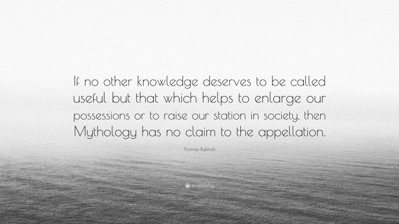 Thomas Bulfinch Quote: “If no other knowledge deserves to be called useful but that which helps to enlarge our possessions or to raise our station in society, then Mythology has no claim to the appellation.”