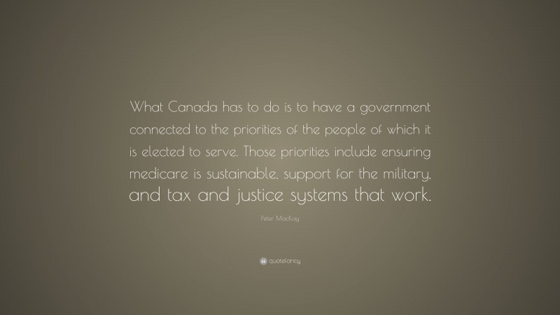 Peter MacKay Quote: “What Canada has to do is to have a government connected to the priorities of the people of which it is elected to serve. Those priorities include ensuring medicare is sustainable, support for the military, and tax and justice systems that work.”