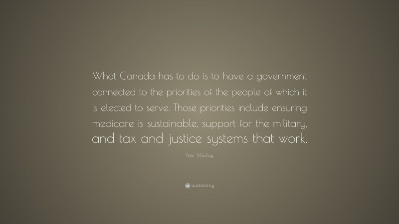 Peter MacKay Quote: “What Canada has to do is to have a government connected to the priorities of the people of which it is elected to serve. Those priorities include ensuring medicare is sustainable, support for the military, and tax and justice systems that work.”
