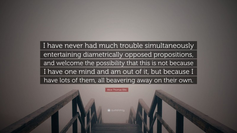 Alice Thomas Ellis Quote: “I have never had much trouble simultaneously entertaining diametrically opposed propositions, and welcome the possibility that this is not because I have one mind and am out of it, but because I have lots of them, all beavering away on their own.”