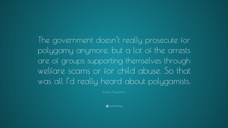Jeanne Tripplehorn Quote: “The government doesn’t really prosecute for polygamy anymore, but a lot of the arrests are of groups supporting themselves through welfare scams or for child abuse. So that was all I’d really heard about polygamists.”