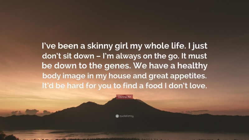 Donna Air Quote: “I’ve been a skinny girl my whole life. I just don’t sit down – I’m always on the go. It must be down to the genes. We have a healthy body image in my house and great appetites. It’d be hard for you to find a food I don’t love.”