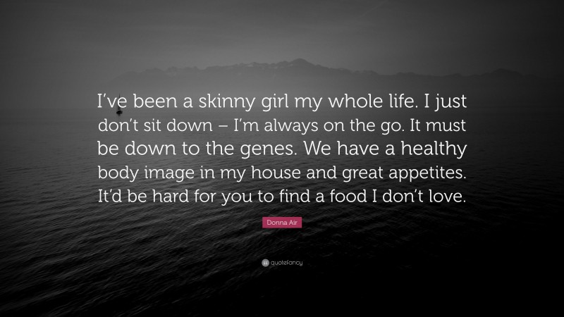 Donna Air Quote: “I’ve been a skinny girl my whole life. I just don’t sit down – I’m always on the go. It must be down to the genes. We have a healthy body image in my house and great appetites. It’d be hard for you to find a food I don’t love.”