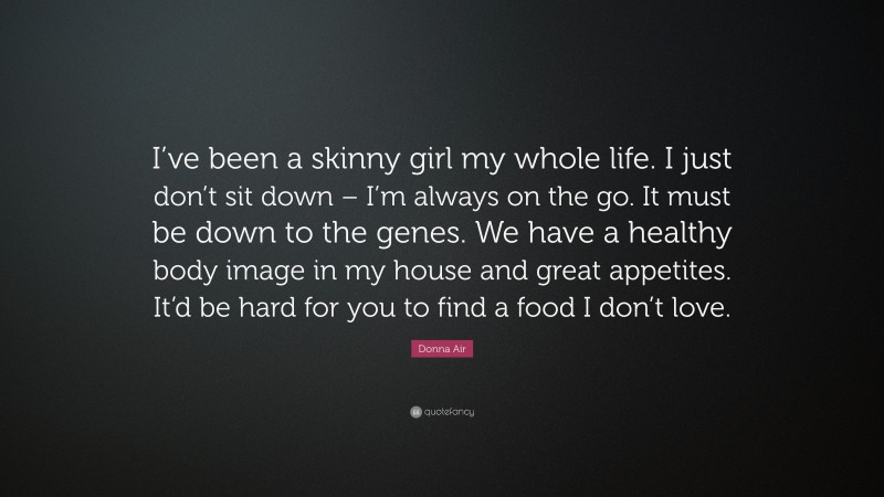 Donna Air Quote: “I’ve been a skinny girl my whole life. I just don’t sit down – I’m always on the go. It must be down to the genes. We have a healthy body image in my house and great appetites. It’d be hard for you to find a food I don’t love.”