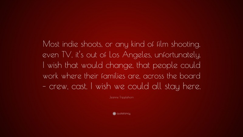 Jeanne Tripplehorn Quote: “Most indie shoots, or any kind of film shooting, even TV, it’s out of Los Angeles, unfortunately. I wish that would change, that people could work where their families are, across the board – crew, cast. I wish we could all stay here.”