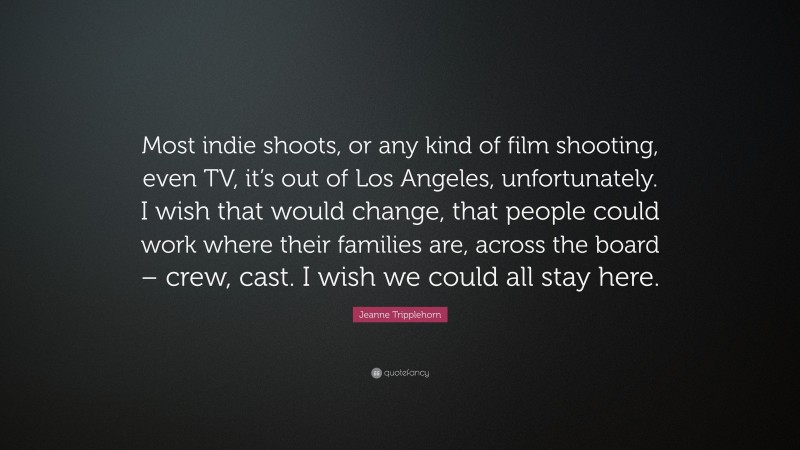 Jeanne Tripplehorn Quote: “Most indie shoots, or any kind of film shooting, even TV, it’s out of Los Angeles, unfortunately. I wish that would change, that people could work where their families are, across the board – crew, cast. I wish we could all stay here.”