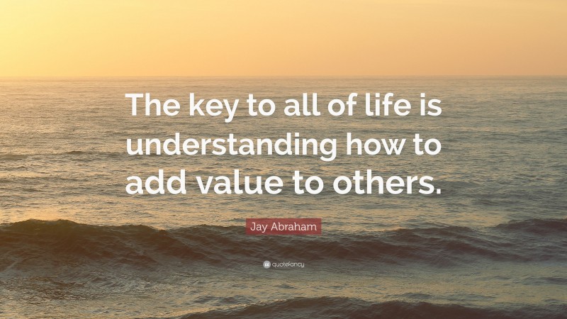 Jay Abraham Quote: “The key to all of life is understanding how to add value to others.”