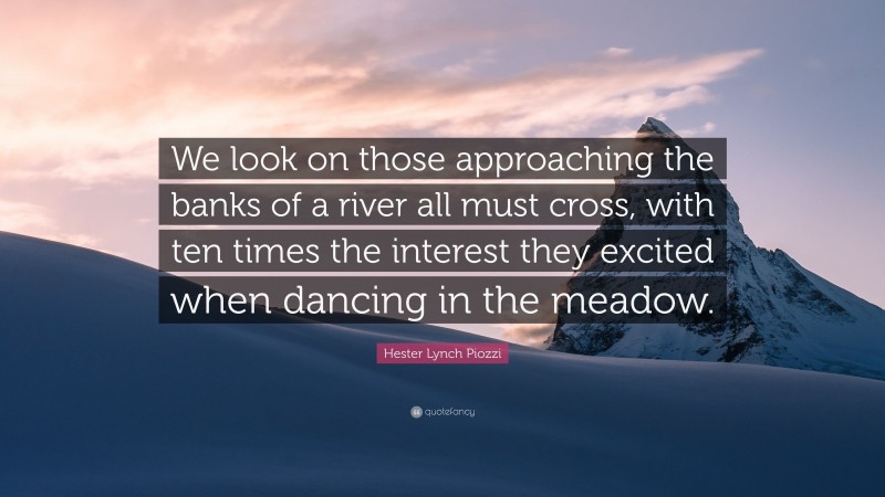 Hester Lynch Piozzi Quote: “We look on those approaching the banks of a river all must cross, with ten times the interest they excited when dancing in the meadow.”