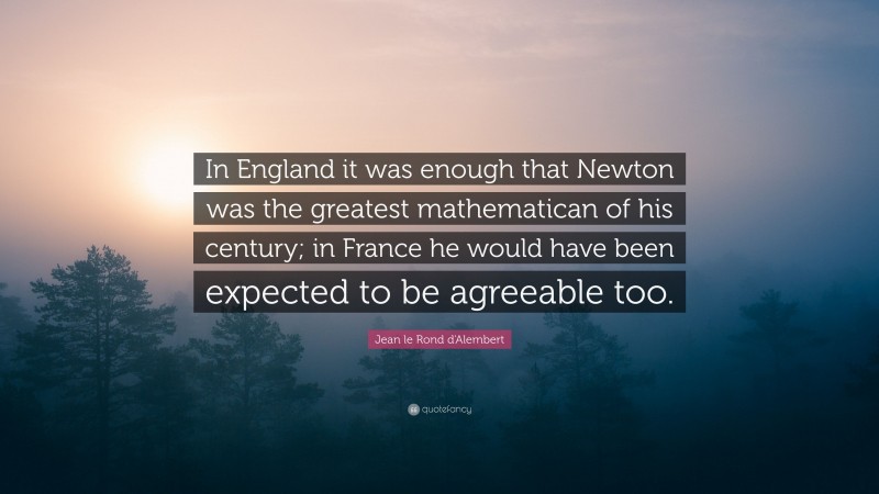 Jean le Rond d'Alembert Quote: “In England it was enough that Newton was the greatest mathematican of his century; in France he would have been expected to be agreeable too.”