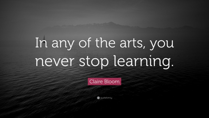 Claire Bloom Quote: “In any of the arts, you never stop learning.”