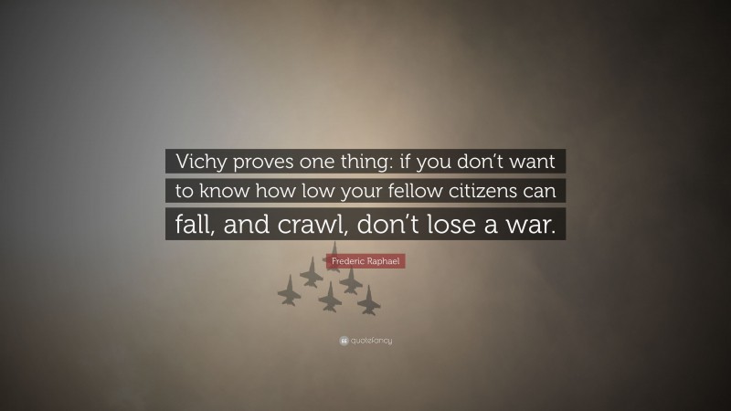 Frederic Raphael Quote: “Vichy proves one thing: if you don’t want to know how low your fellow citizens can fall, and crawl, don’t lose a war.”