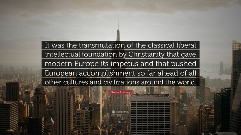 Charles A. Murray Quote: “It was the transmutation of the classical liberal intellectual foundation by Christianity that gave modern Europe its impetus and that pushed European accomplishment so far ahead of all other cultures and civilizations around the world.”