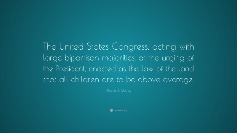 Charles A. Murray Quote: “The United States Congress, acting with large bipartisan majorities, at the urging of the President, enacted as the law of the land that all children are to be above average.”