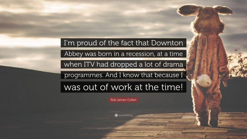Rob James-Collier Quote: “I’m proud of the fact that Downton Abbey was born in a recession, at a time when ITV had dropped a lot of drama programmes. And I know that because I was out of work at the time!”