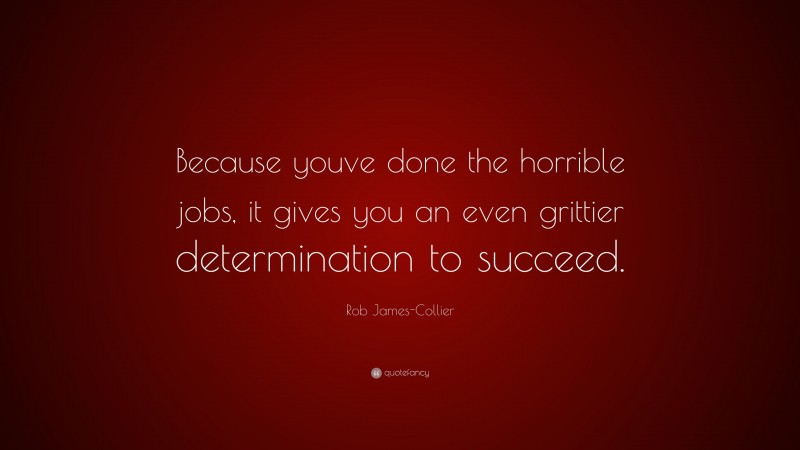 Rob James-Collier Quote: “Because youve done the horrible jobs, it gives you an even grittier determination to succeed.”