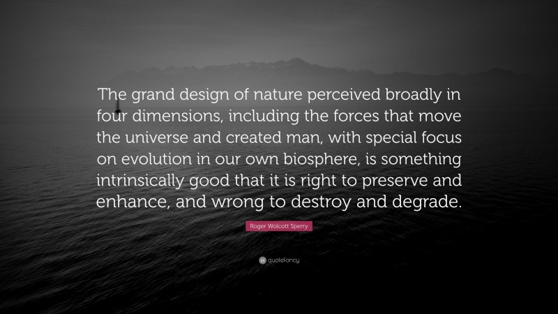 Roger Wolcott Sperry Quote: “The grand design of nature perceived broadly in four dimensions, including the forces that move the universe and created man, with special focus on evolution in our own biosphere, is something intrinsically good that it is right to preserve and enhance, and wrong to destroy and degrade.”