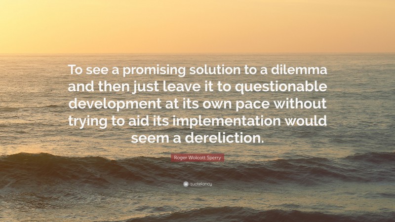 Roger Wolcott Sperry Quote: “To see a promising solution to a dilemma and then just leave it to questionable development at its own pace without trying to aid its implementation would seem a dereliction.”