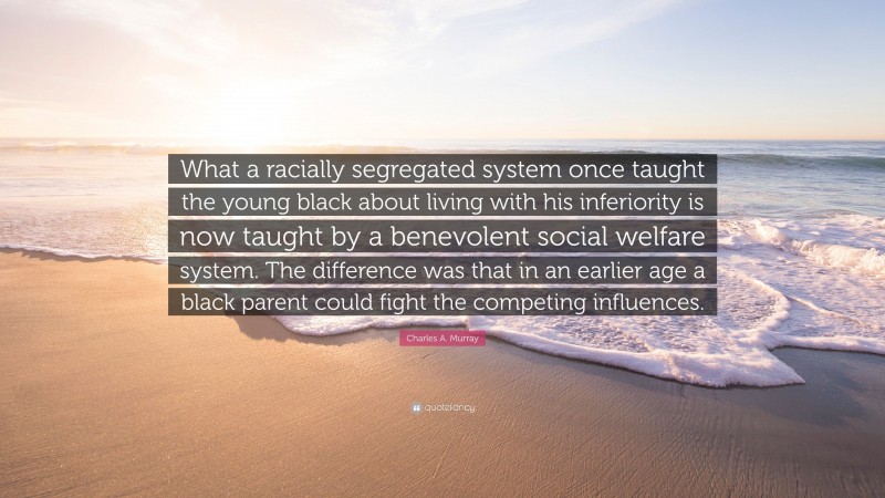 Charles A. Murray Quote: “What a racially segregated system once taught the young black about living with his inferiority is now taught by a benevolent social welfare system. The difference was that in an earlier age a black parent could fight the competing influences.”
