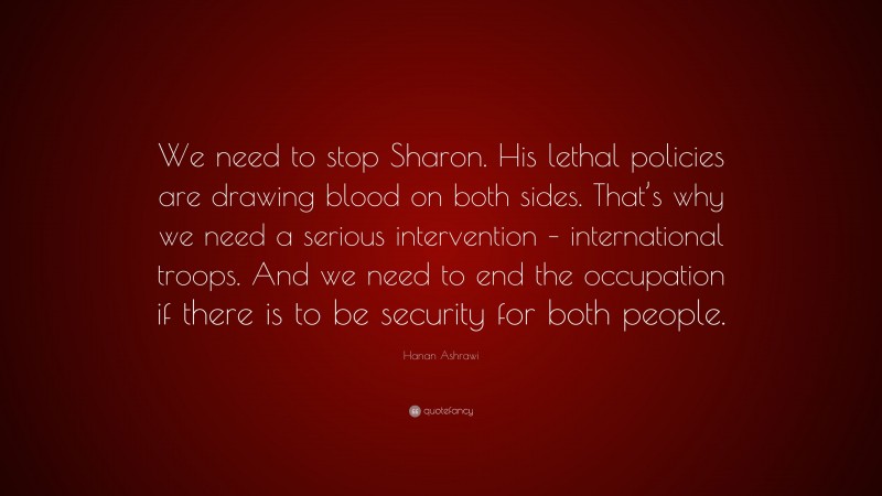 Hanan Ashrawi Quote: “We need to stop Sharon. His lethal policies are drawing blood on both sides. That’s why we need a serious intervention – international troops. And we need to end the occupation if there is to be security for both people.”