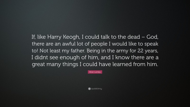 Brian Lumley Quote: “If, like Harry Keogh, I could talk to the dead – God, there are an awful lot of people I would like to speak to! Not least my father. Being in the army for 22 years, I didnt see enough of him, and I know there are a great many things I could have learned from him.”