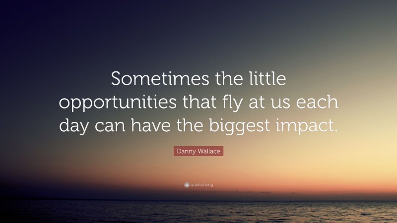 Danny Wallace Quote: “Sometimes the little opportunities that fly at us each day can have the biggest impact.”
