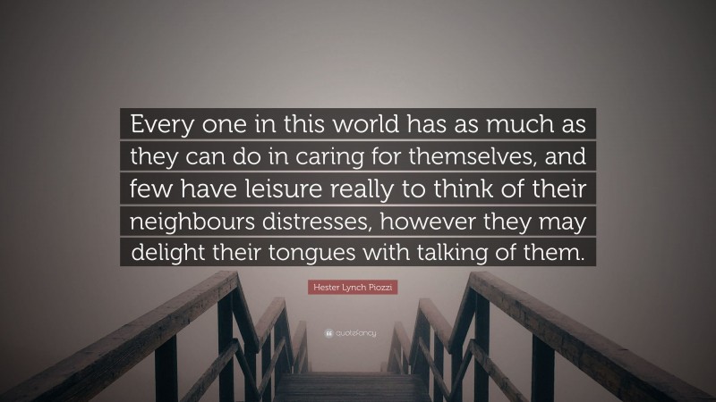 Hester Lynch Piozzi Quote: “Every one in this world has as much as they can do in caring for themselves, and few have leisure really to think of their neighbours distresses, however they may delight their tongues with talking of them.”