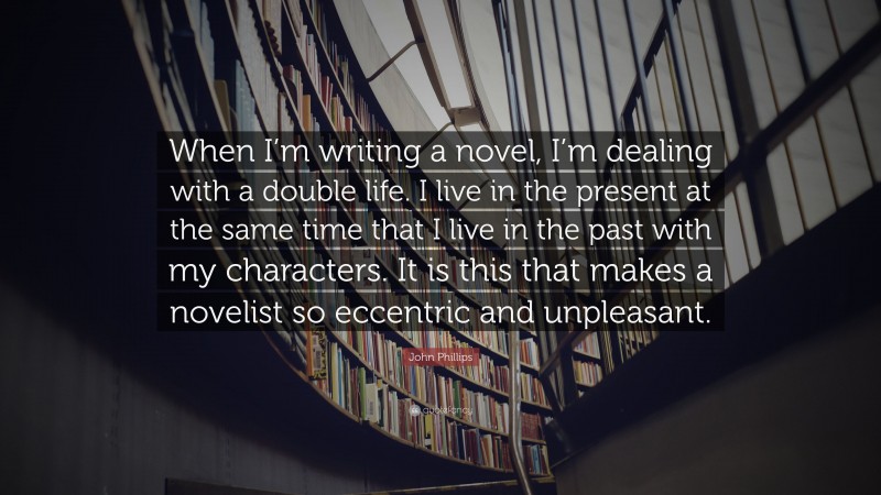 John Phillips Quote: “When I’m writing a novel, I’m dealing with a double life. I live in the present at the same time that I live in the past with my characters. It is this that makes a novelist so eccentric and unpleasant.”