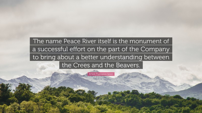 Ernest Thompson Seton Quote: “The name Peace River itself is the monument of a successful effort on the part of the Company to bring about a better understanding between the Crees and the Beavers.”