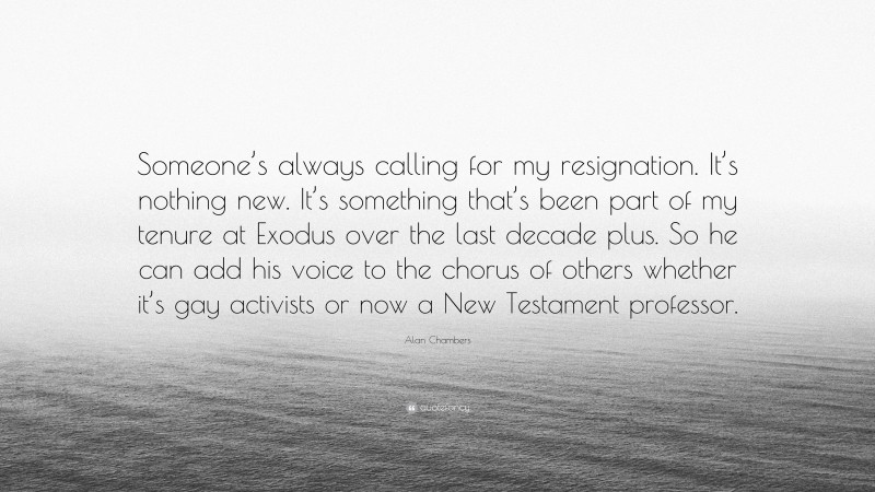 Alan Chambers Quote: “Someone’s always calling for my resignation. It’s nothing new. It’s something that’s been part of my tenure at Exodus over the last decade plus. So he can add his voice to the chorus of others whether it’s gay activists or now a New Testament professor.”