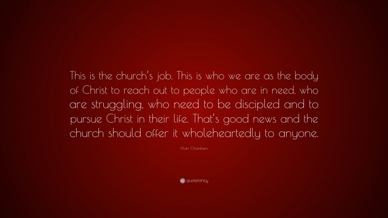 Alan Chambers Quote: “This is the church’s job. This is who we are as the body of Christ to reach out to people who are in need, who are struggling, who need to be discipled and to pursue Christ in their life. That’s good news and the church should offer it wholeheartedly to anyone.”
