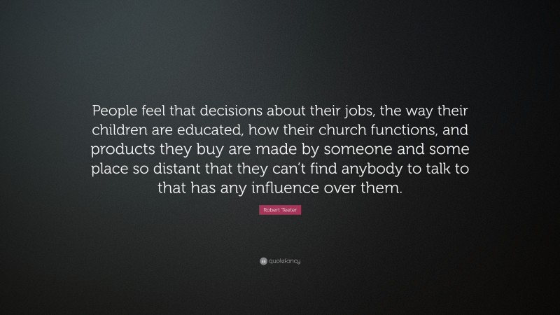Robert Teeter Quote: “People feel that decisions about their jobs, the way their children are educated, how their church functions, and products they buy are made by someone and some place so distant that they can’t find anybody to talk to that has any influence over them.”
