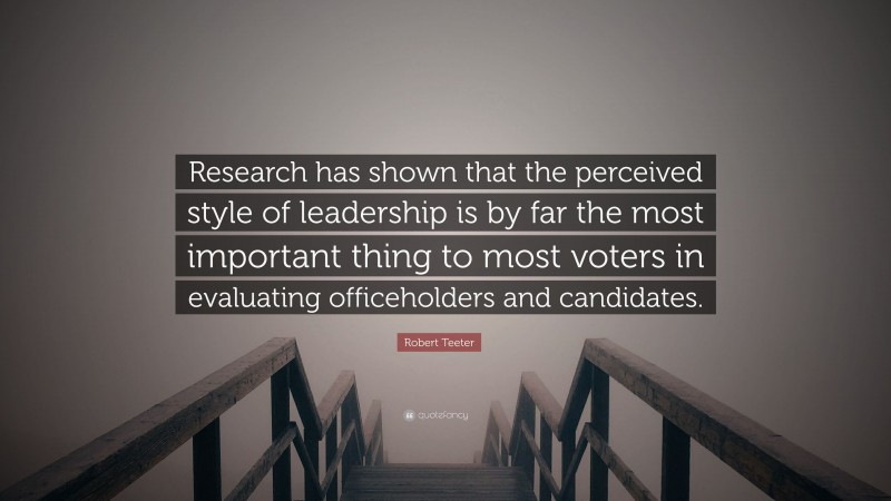 Robert Teeter Quote: “Research has shown that the perceived style of leadership is by far the most important thing to most voters in evaluating officeholders and candidates.”