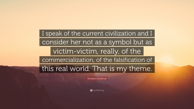 Ernesto Cardenal Quote: “I speak of the current civilization and I consider her not as a symbol but as victim-victim, really, of the commercialization, of the falsification of this real world. That is my theme.”