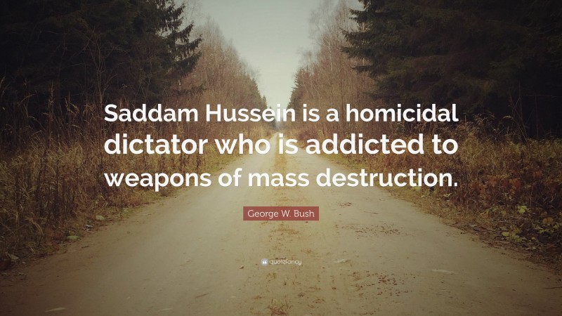 George W. Bush Quote: “Saddam Hussein is a homicidal dictator who is addicted to weapons of mass destruction.”