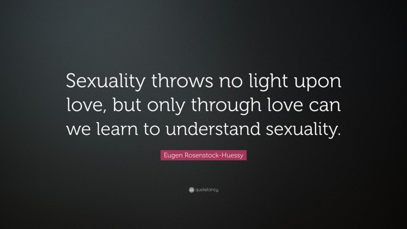 Eugen Rosenstock-Huessy Quote: “Sexuality throws no light upon love, but only through love can we learn to understand sexuality.”