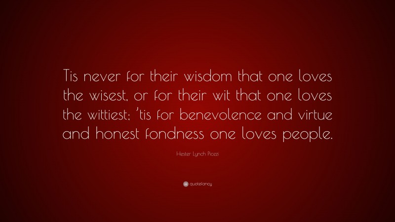 Hester Lynch Piozzi Quote: “Tis never for their wisdom that one loves the wisest, or for their wit that one loves the wittiest; ’tis for benevolence and virtue and honest fondness one loves people.”