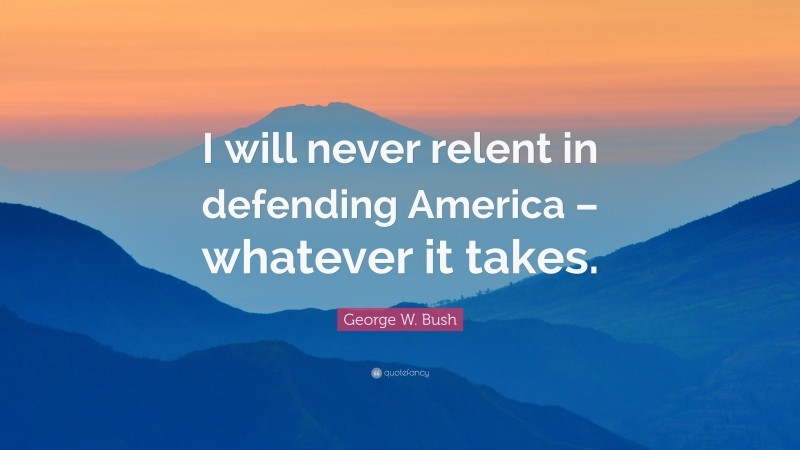 George W. Bush Quote: “I will never relent in defending America – whatever it takes.”