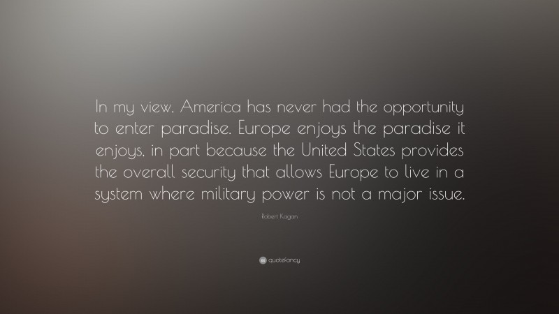 Robert Kagan Quote: “In my view, America has never had the opportunity to enter paradise. Europe enjoys the paradise it enjoys, in part because the United States provides the overall security that allows Europe to live in a system where military power is not a major issue.”