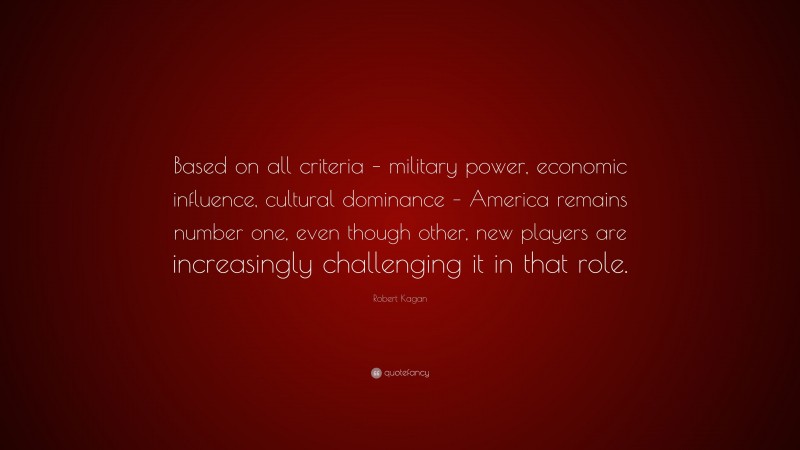 Robert Kagan Quote: “Based on all criteria – military power, economic influence, cultural dominance – America remains number one, even though other, new players are increasingly challenging it in that role.”